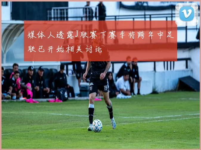媒体人透露J联赛下赛季将跨年中足联已开始相关讨论