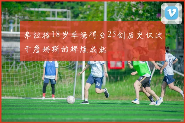 弗拉格18岁单场得分25创历史仅次于詹姆斯的辉煌成就