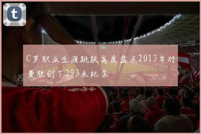 C罗职业生涯跳跃高度盘点2013年对曼联创下293米纪录