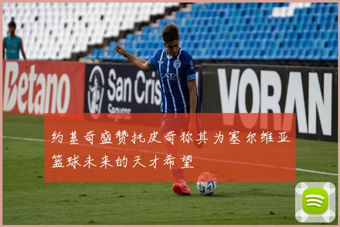 约基奇盛赞托皮奇称其为塞尔维亚篮球未来的天才希望