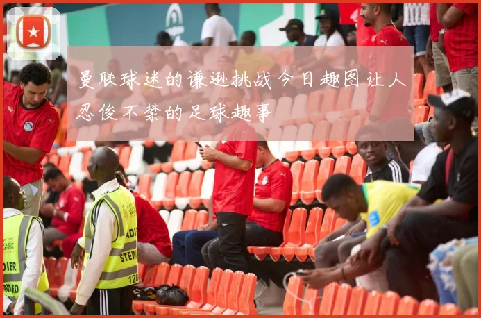 曼联球迷的谦逊挑战今日趣图让人忍俊不禁的足球趣事