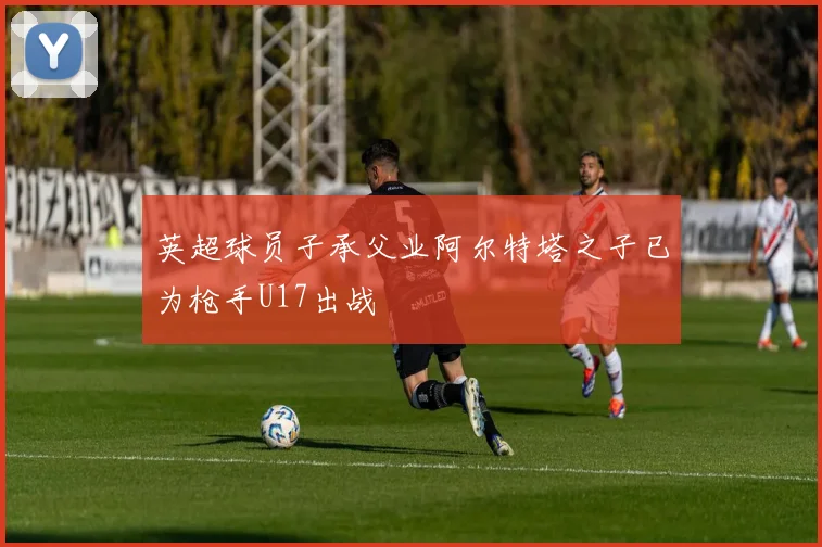 英超球员子承父业阿尔特塔之子已为枪手U17出战
