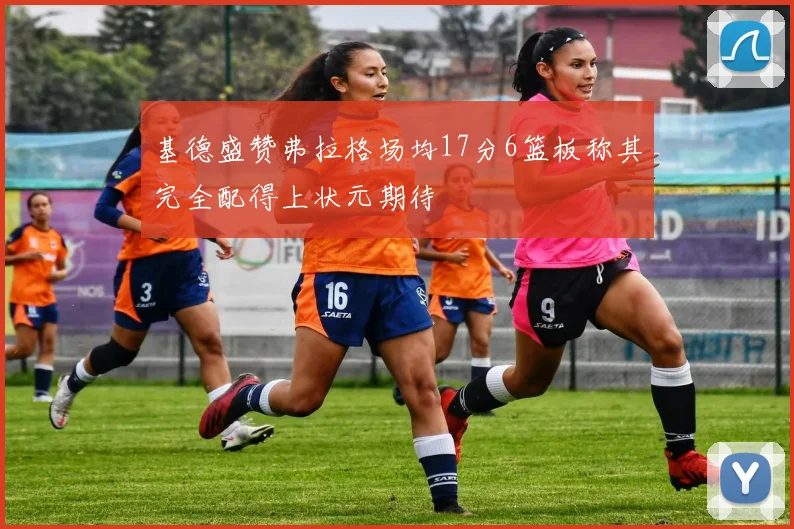 基德盛赞弗拉格场均17分6篮板称其完全配得上状元期待